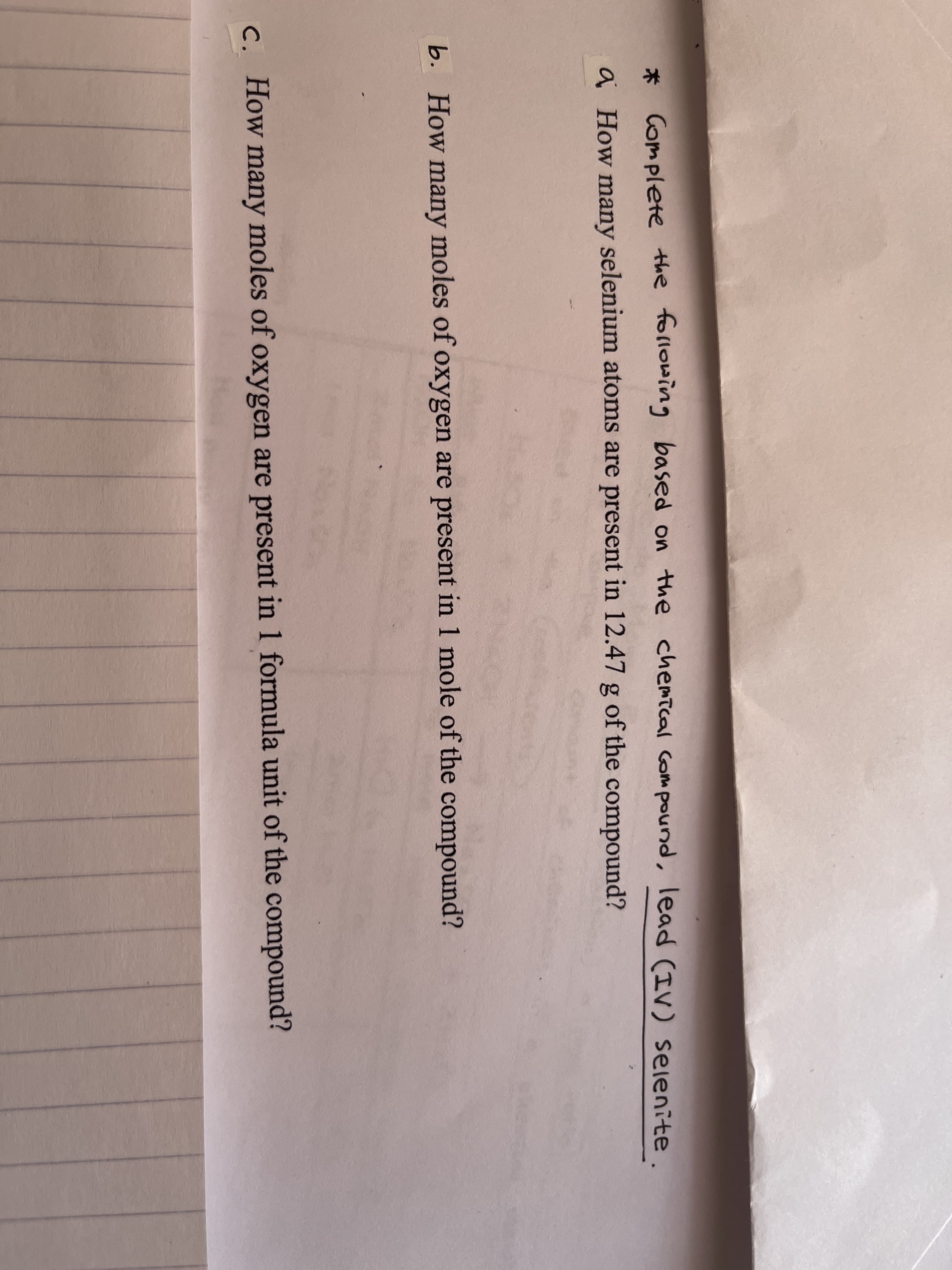 Complete the following based on the chemical Compound, lead (IV) selenite
术
a How many selenium atoms are present in 12.47 g of the compound?
b. How many moles of oxygen are present in 1 mole of the compound?
C. How many moles of oxygen are present in 1 formula unit of the compound?
