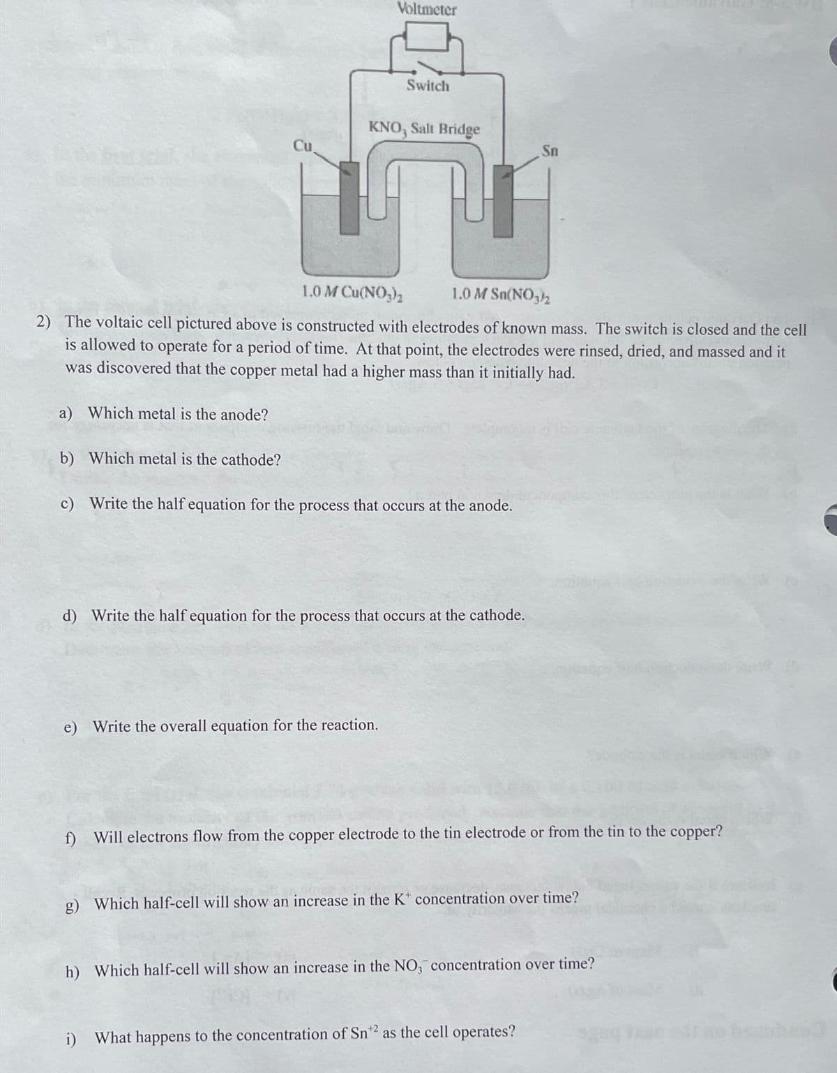 Voltmeter
Switch
KNO, Salt Bridge
Cu
Sn
1.0 M Cu(NO,),
1.0 M Sn(NO,2
2) The voltaic cell pictured above is constructed with electrodes of known mass. The switch is closed and the cell
is allowed to operate for a period of time. At that point, the electrodes were rinsed, dried, and massed and it
was discovered that the copper metal had a higher mass than it initially had.
a) Which metal is the anode?
b) Which metal is the cathode?
c) Write the half equation for the process that occurs at the anode.
d) Write the half equation for the process that occurs at the cathode.
e) Write the overall equation for the reaction.
f) Will electrons flow from the copper electrode to the tin electrode or from the tin to the copper?
g) Which half-cell will show an increase in the K* concentration over time?
h) Which half-cell will show an increase in the NO, concentration over time?
i) What happens to the concentration of Sn*2 as the cell operates?
