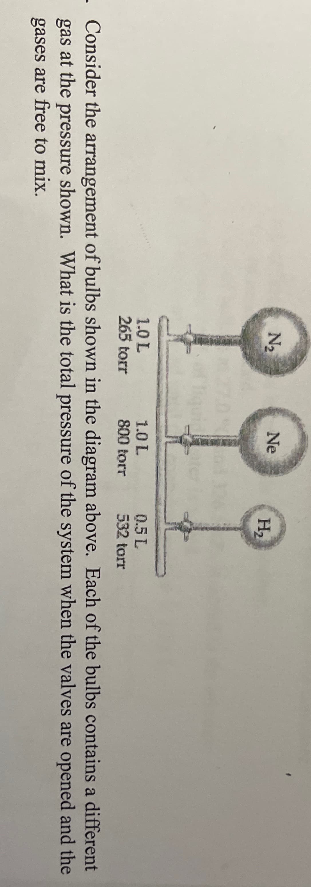 N2
Ne
H2
1.0 L
265 torr
1.0 L
800 torr
0.5 L
532 torr
Consider the arrangement of bulbs shown in the diagram above. Each of the bulbs contains a different
gas at the pressure shown. What is the total pressure of the system when the valves are opened and the
gases are free to mix.
