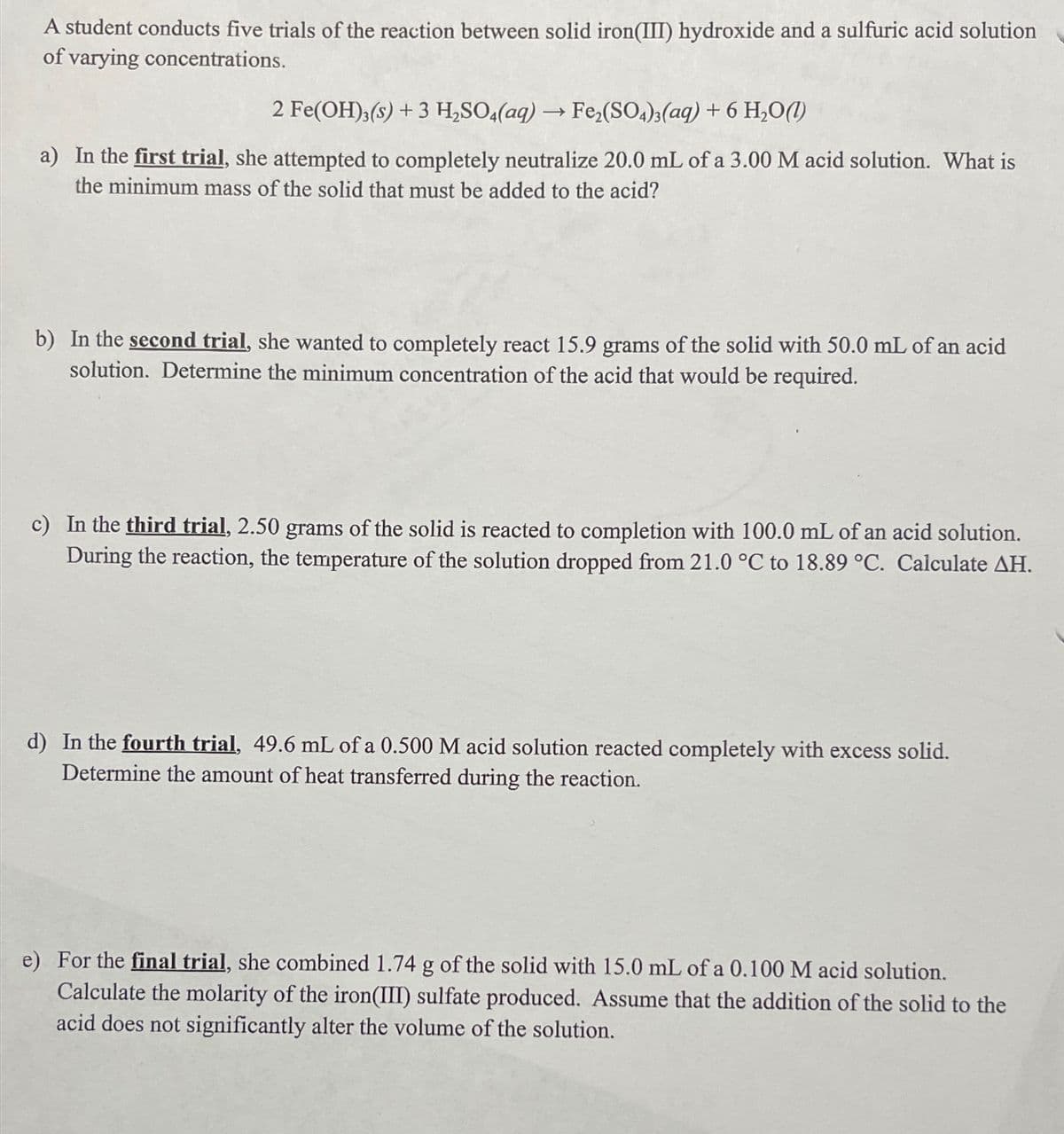 A student conducts five trials of the reaction between solid iron(III) hydroxide and a sulfuric acid solution
of varying concentrations.
2 Fe(OH)3(s) + 3 H,SO4(aq) →Fe,(SO4)3(aq) + 6 H,O(1)
a) In the first trial, she attempted to completely neutralize 20.0 mL of a 3.00 M acid solution. What is
the minimum mass of the solid that must be added to the acid?
b) In the second trial, she wanted to completely react 15.9 grams of the solid with 50.0 mL of an acid
solution. Determine the minimum concentration of the acid that would be required.
c) In the third trial, 2.50 grams of the solid is reacted to completion with 100.0 mL of an acid solution.
During the reaction, the temperature of the solution dropped from 21.0 °C to 18.89 °C. Calculate AH.
d) In the fourth trial, 49.6 mL of a 0.500 M acid solution reacted completely with excess solid.
Determine the amount of heat transferred during the reaction.
e) For the final trial, she combined 1.74 g of the solid with 15.0 mL of a 0.100 M acid solution.
Calculate the molarity of the iron(III) sulfate produced. Assume that the addition of the solid to the
acid does not significantly alter the volume of the solution.
