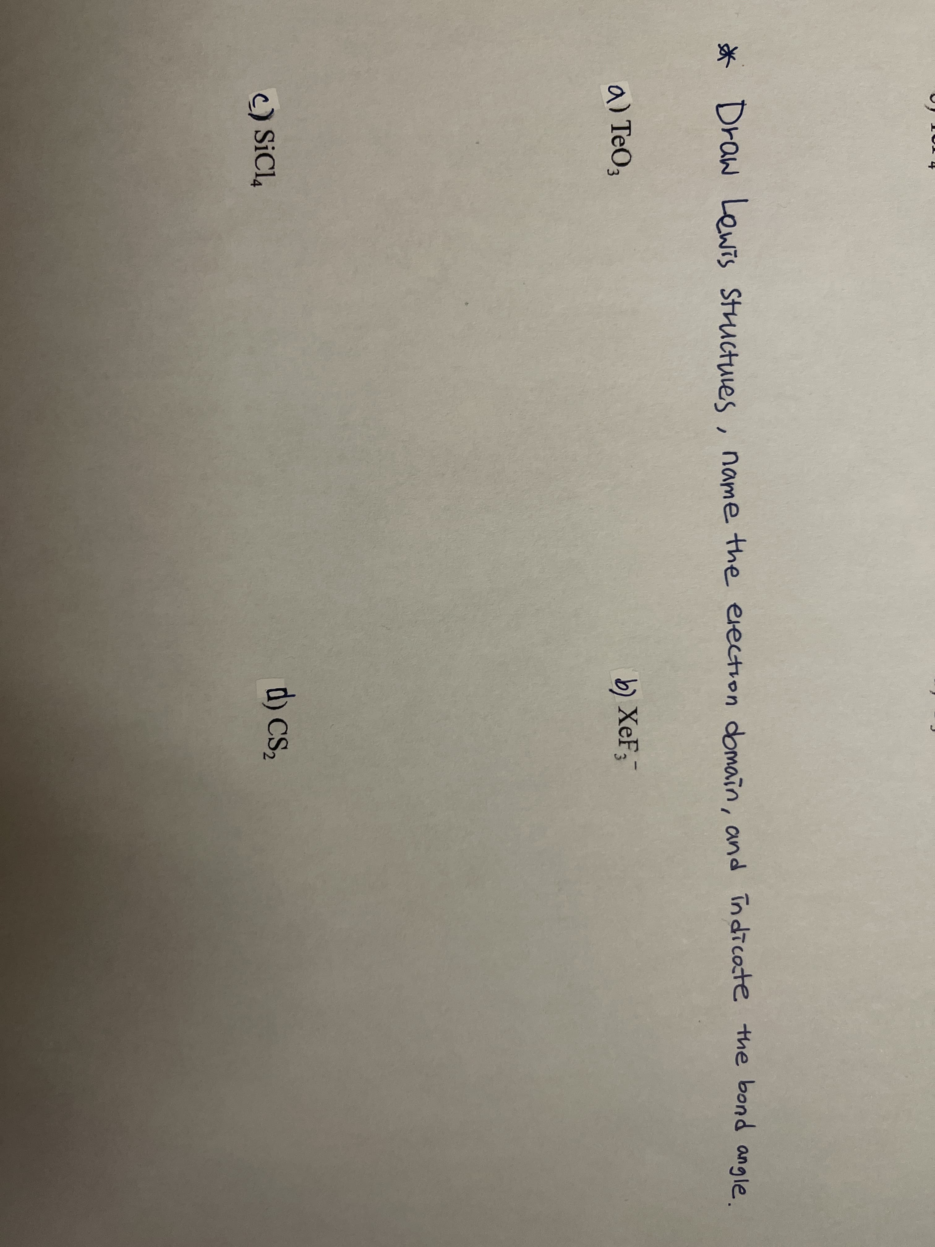 * , .
Draw Lewis Structuies
name the election domain, and indicote the bond angle
a) TeO3
b) XeF;
d) cs,
C) SiCl,
