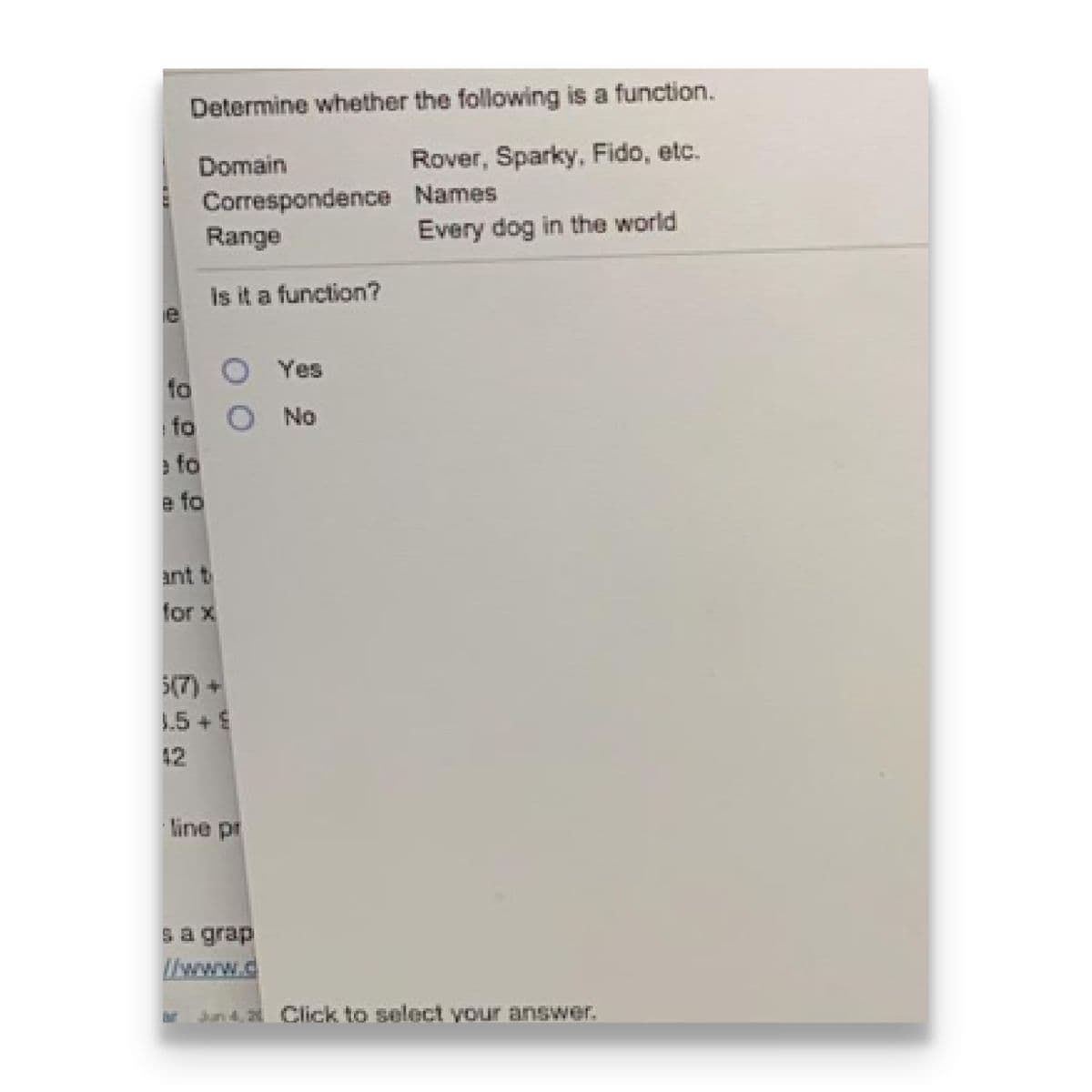 Determine whether the following is a function.
Domain
Rover, Sparky, Fido, etc.
Correspondence Names
Range
Every dog in the world
is it a function?
Yes
fo
No
fo
e fo
e fo
ant t
for x
5(7) +
1.5 +
42
line pt
sa grap
//www.d
Jkun d, 2 Click to select vour answer.
