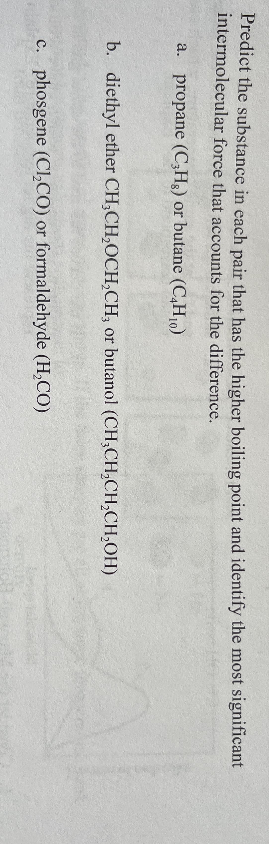 Predict the substance in each pair that has the higher boiling point and identify the most significant
intermolecular force that accounts for the difference.
a. propane (C,Hg) or butane (C,H10)
b. diethyl ether CH;CH,OCH,CH, or butanol (CH;CH,CH,CH,OH)
c. phosgene (Cl,CO) or formaldehyde (H,CO)
