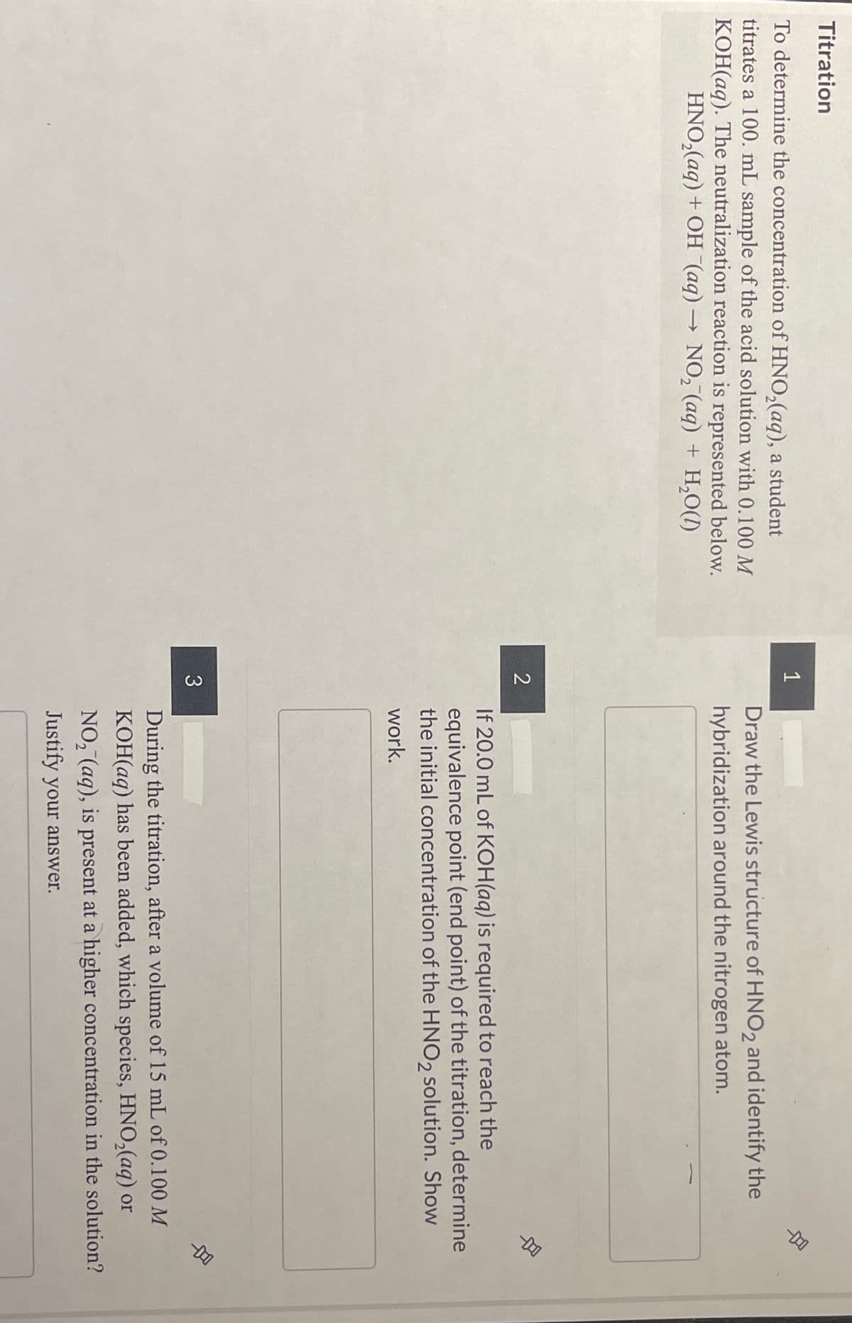 Titration
1
To determine the concentration of HNO,(aq), a student
titrates a 100. mL sample of the acid solution with 0.100 M
KOH(aq). The neutralization reaction is represented below.
HNO,(aq) + OH (aq) → NO, (aq) + H,O(1)
Draw the Lewis structure of HNO2 and identify the
hybridization around the nitrogen atom.
2
If 20.0 mL of KOH(aq) is required to reach the
equivalence point (end point) of the titration, determine
the initial concentration of the HNO, solution. Show
work.
3
During the titration, after a volume of 15 mL of 0.100 M
KOH(aq) has been added, which species, HNO,(aq) or
NO, (aq), is present at a higher concentration in the solution?
Justify your answer.
