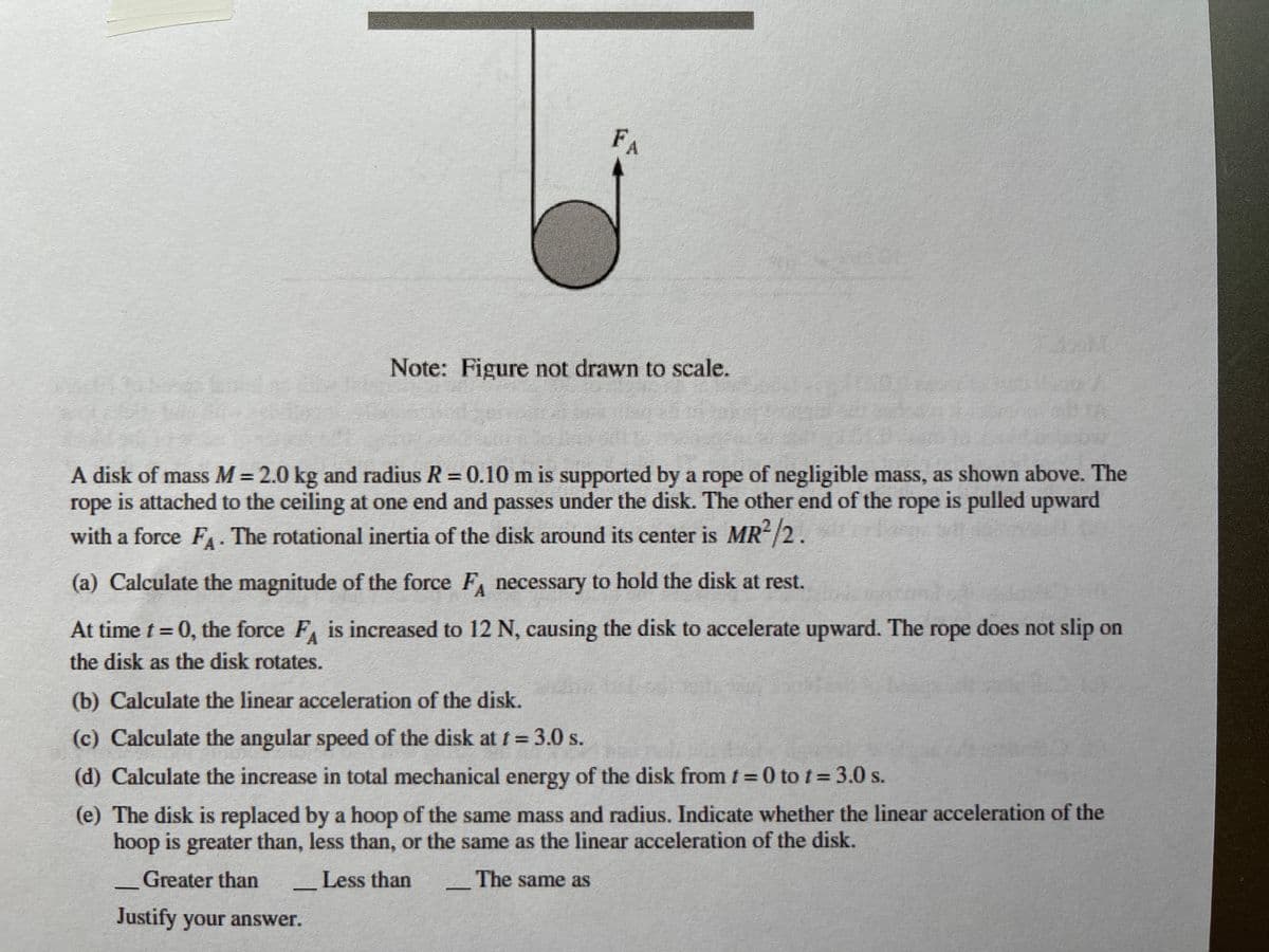 FA
Note: Figure not drawn to scale.
A disk of mass M = 2.0 kg and radius R = 0.10 m is supported by a rope of negligible mass, as shown above. The
rope is attached to the ceiling at one end and passes under the disk. The other end of the rope is pulled upward
with a force FA The rotational inertia of the disk around its center is MR/2.
(a) Calculate the magnitude of the force F necessary to hold the disk at rest.
At time t = 0, the force F is increased to 12 N, causing the disk to accelerate upward. The rope does not slip on
the disk as the disk rotates.
(b) Calculate the linear acceleration of the disk.
(c) Calculate the angular speed of the disk at t= 3.0 s.
(d) Calculate the increase in total mechanical energy of the disk from t = 0 to t= 3.0 s.
(e) The disk is replaced by a hoop of the same mass and radius. Indicate whether the linear acceleration of the
hoop is greater than, less than, or the same as the linear acceleration of the disk.
_Greater than
_Less than
The same as
Justify your answer.
