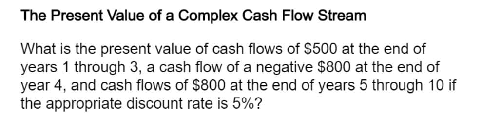 The Present Value of a Complex Cash Flow Stream
What is the present value of cash flows of $500 at the end of
years 1 through 3, a cash flow of a negative $800 at the end of
year 4, and cash flows of $800 at the end of years 5 through 10 if
the appropriate discount rate is 5%?
