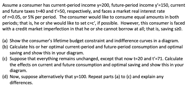Assume a consumer has current-period income y=200, future-period income y'=150, current
and future taxes t=40 and t'=50, respectively, and faces a market real interest rate
of r=0.05, or 5% per period. The consumer would like to consume equal amounts in both
periods; that is, he or she would like to set c=c', if possible. However, this consumer is faced
with a credit market imperfection in that he or she cannot borrow at all; that is, saving s20.
(a) Show the consumer's lifetime budget constraint and indifference curves in a diagram.
(b) Calculate his or her optimal current-period and future-period consumption and optimal
saving and show this in your diagram.
(c) Suppose that everything remains unchanged, except that now t=20 and t'=71. Calculate
the effects on current and future consumption and optimal saving and show this in your
diagram.
(d) Now, suppose alternatively that y=100. Repeat parts (a) to (c) and explain any
differences.