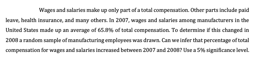 Wages and salaries make up only part of a total compensation. Other parts include paid
leave, health insurance, and many others. In 2007, wages and salaries among manufacturers in the
United States made up an average of 65.8% of total compensation. To determine if this changed in
2008 a random sample of manufacturing employees was drawn. Can we infer that percentage of total
compensation for wages and salaries increased between 2007 and 2008? Use a 5% significance level.
