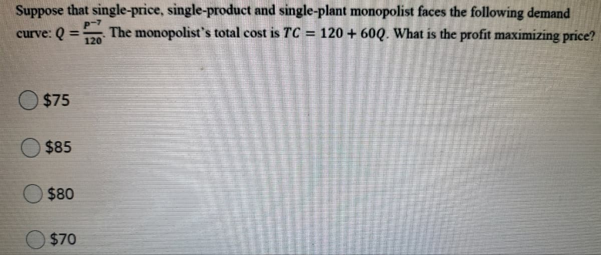 Suppose that single-price, single-product and single-plant monopolist faces the following demand
The monopolist's total cost is TC = 120 + 60Q. What is the profit maximizing price?
curve: Q =
120
$75
$85
$80
