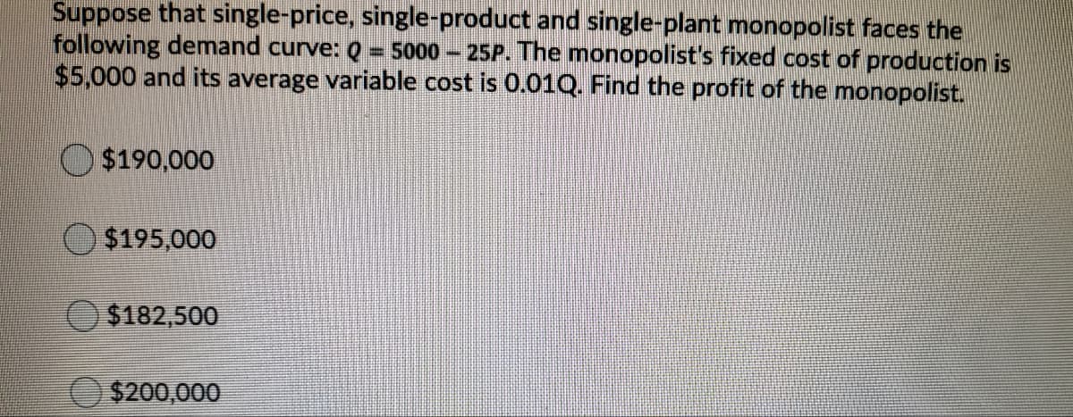 Suppose that single-price, single-product and single-plant monopolist faces the
following demand curve: Q
$5,000 and its average variable cost is 0.01Q. Find the profit of the monopolist.
5000
25P. The monopolist's fixed cost of production is
O $190,000
O$195,000
$182,500
$200,000
