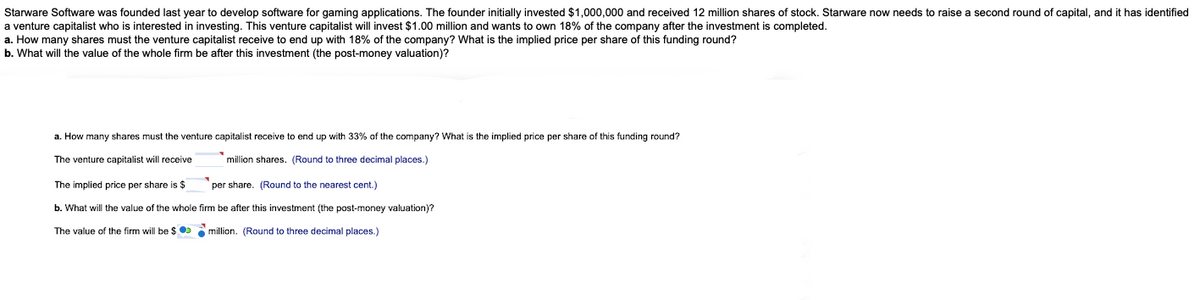 Starware Software was founded last year to develop software for gaming applications. The founder initially invested $1,000,000 and received 12 million shares of stock. Starware now needs to raise a second round of capital, and it has identified
a venture capitalist who is interested in investing. This venture capitalist will invest $1.00 million and wants to own 18% of the company after the investment is completed.
a. How many shares must the venture capitalist receive to end up with 18% of the company? What is the implied price per share of this funding round?
b. What will the value of the whole firm be after this investment (the post-money valuation)?
a. How many shares must the venture capitalist receive to end up with 33% of the company? What is the implied price per share of this funding round?
The venture capitalist will receive
million shares. (Round to three decimal places.)
The implied price per share is $
per share. (Round to the nearest cent.)
b. What will the value of the whole firm be after this investment (the post-money valuation)?
The value of the firm will be $
million. (Round to three decimal places.)