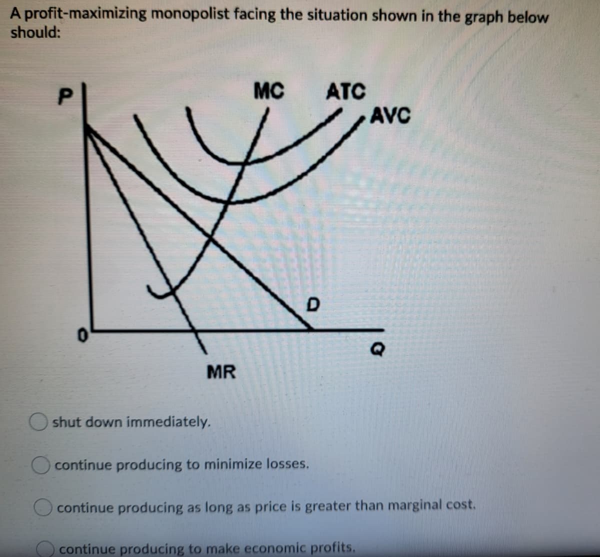 A profit-maximizing monopolist facing the situation shown in the graph below
should:
MC
ATC
AVC
D
MR
O shut down immediately.
O continue producing to minimize losses.
O continue producing as long as price is greater than marginal cost.
O continue producing to make economic profits.

