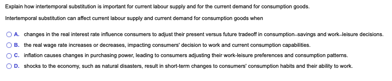 Explain how intertemporal substitution is important for current labour supply and for the current demand for consumption goods.
Intertemporal substitution can affect current labour supply and current demand for consumption goods when
O A. changes in the real interest rate influence consumers to adjust their present versus future tradeoff in consumption-savings and work-leisure decisions.
B. the real wage rate increases or decreases, impacting consumers' decision to work and current consumption capabilities.
C. inflation causes changes in purchasing power, leading to consumers adjusting their work-leisure preferences and consumption patterns.
D. shocks to the economy, such as natural disasters, result in short-term changes to consumers' consumption habits and their ability to work.
