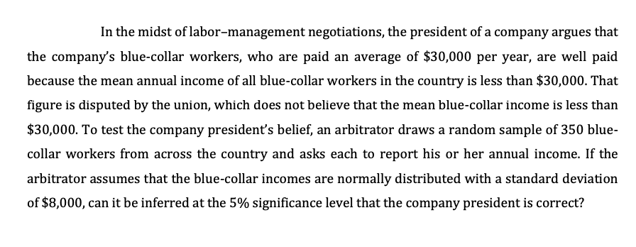 In the midst of labor-management negotiations, the president of a company argues that
the company's blue-collar workers, who are paid an average of $30,000 per year, are well paid
because the mean annual income of all blue-collar workers in the country is less than $30,000. That
figure is disputed by the union, which does not believe that the mean blue-collar income is less than
$30,000. To test the company president's belief, an arbitrator draws a random sample of 350 blue-
collar workers from across the country and asks each to report his or her annual income. If the
arbitrator assumes that the blue-collar incomes are normally distributed with a standard deviation
of $8,000, can it be inferred at the 5% significance level that the company president is correct?
