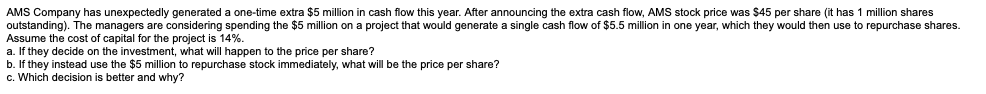 AMS Company has unexpectedly generated a one-time extra $5 million in cash flow this year. After announcing the extra cash flow, AMS stock price was $45 per share (it has 1 million shares
outstanding). The managers are considering spending the $5 million on a project that would generate a single cash flow of $5.5 million in one year, which they would then use to repurchase shares.
Assume the cost of capital for the project is 14%.
a. If they decide on the investment, what will happen to the price per share?
b. If they instead use the $5 million to repurchase stock immediately, what will be the price per share?
c. Which decision is better and why?
