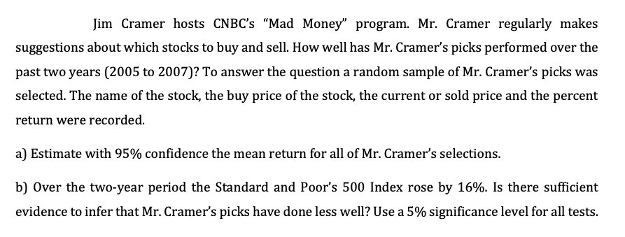 Jim Cramer hosts CNBC's "Mad Money" program. Mr. Cramer regularly makes
suggestions about which stocks to buy and sell. How well has Mr. Cramer's picks performed over the
past two years (2005 to 2007)? To answer the question a random sample of Mr. Cramer's picks was
selected. The name of the stock, the buy price of the stock, the current or sold price and the percent
return were recorded.
a) Estimate with 95% confidence the mean return for all of Mr. Cramer's selections.
b) Over the two-year period the Standard and Poor's 500 Index rose by 16%. Is there sufficient
evidence to infer that Mr. Cramer's picks have done less well? Use a 5% significance level for all tests.
