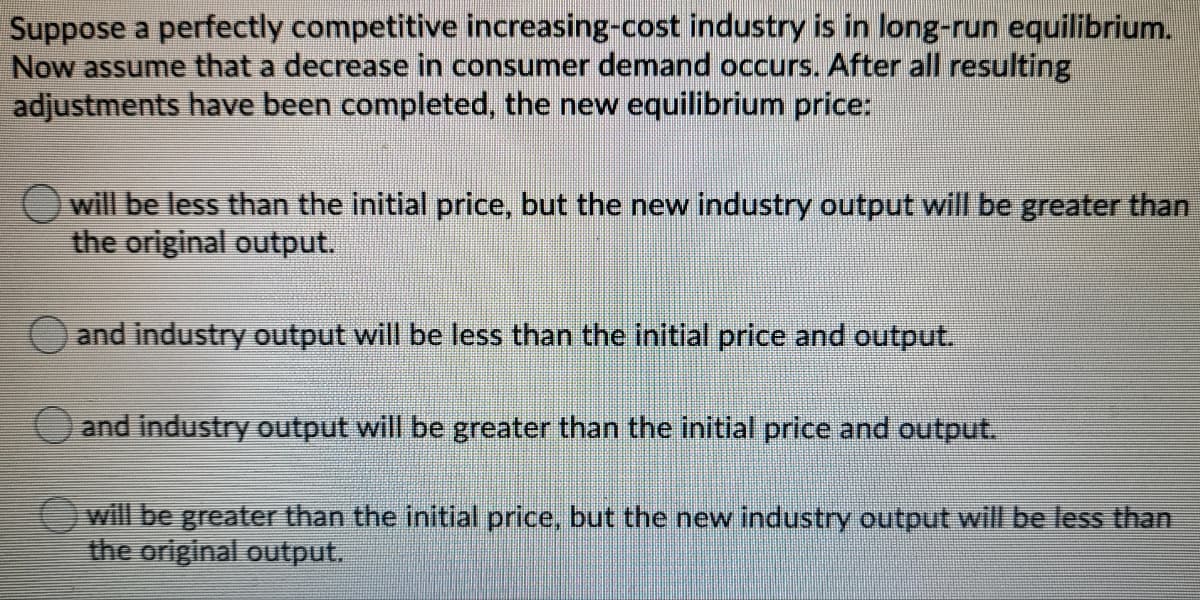 Suppose a perfectly competitive increasing-cost industry is in long-run equilibrium.
Now assume that a decrease in consumer demand occurs. After all resulting
adjustments have been completed, the new equilibrium price:
Owill be less than the initial price, but the new industry output will be greater than
the original output.
and industry output will be less than the initial price and output.
and industry output will be greater than the initial price and output.
will be greater than the initial price, but the new industry output will be less than
the original output.

