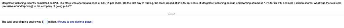 Margoles Publishing recently completed its IPO. The stock was offered at a price of $14.14 per share. On the first day of trading, the stock closed at $19.15 per share. If Margoles Publishing paid an underwriting spread of 7.3% for its IPO and sold 6 million shares, what was the total cost
(exclusive of underpricing) to the company of going public?
The total cost of going public was $ million. (Round to one decimal place.)