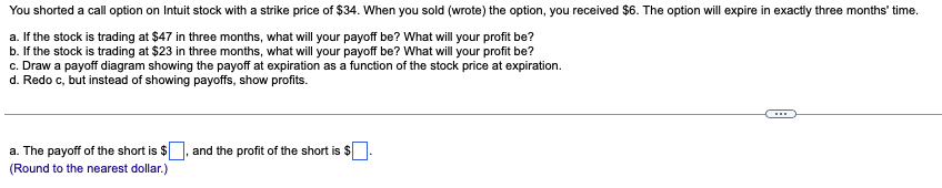 You shorted a call option on Intuit stock with a strike price of $34. When you sold (wrote) the option, you received $6. The option will expire in exactly three months' time.
a. If the stock is trading at $47 in three months, what will your payoff be? What will your profit be?
b. If the stock is trading at $23 in three months, what will your payoff be? What will your profit be?
c. Draw a payoff diagram showing the payoff at expiration as a function of the stock price at expiration.
d. Redo c, but instead of showing payoffs, show profits.
a. The payoff of the short is $
(Round to the nearest dollar.)
and the profit of the short is $