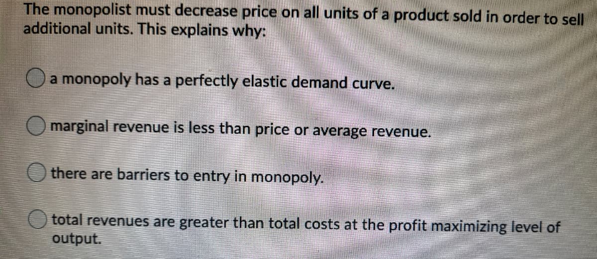 The monopolist must decrease price on all units of a product sold in order to sell
additional units. This explains why:
a monopoly has a perfectly elastic demand curve.
(Omarginal revenue is less than price or average revenue.
there are barriers to entry in monopoly.
total revenues are greater than total costs at the profit maximizing level of
output.
