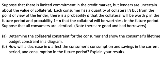 Suppose that there is limited commitment in the credit market, but lenders are uncertain
about the value of collateral. Each consumer has a quantity of collateral H but from the
point of view of the lender, there is a probability a that the collateral will be worth p in the
future period and probability 1-a that the collateral will be worthless in the future period.
Suppose that all consumers are identical. (Note there are good and bad borrowers)
(a) Determine the collateral constraint for the consumer and show the consumer's lifetime
budget constraint in a diagram.
(b) How will a decrease in a affect the consumer's consumption and savings in the current
period, and consumption in the future period? Explain your results.
