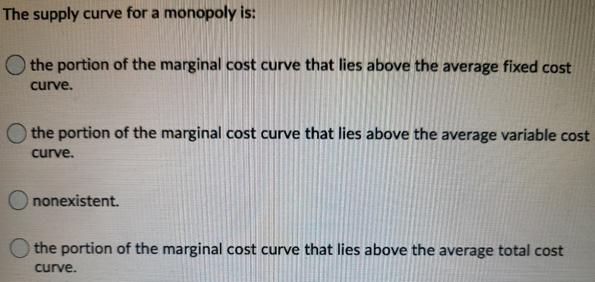 The supply curve for a monopoly is:
O the portion of the marginal cost curve that lies above the average fixed cost
curve.
the portion of the marginal cost curve that lies above the average variable cost
curve.
Ononexistent.
O the portion of the marginal cost curve that lies above the average total cost
curve.
