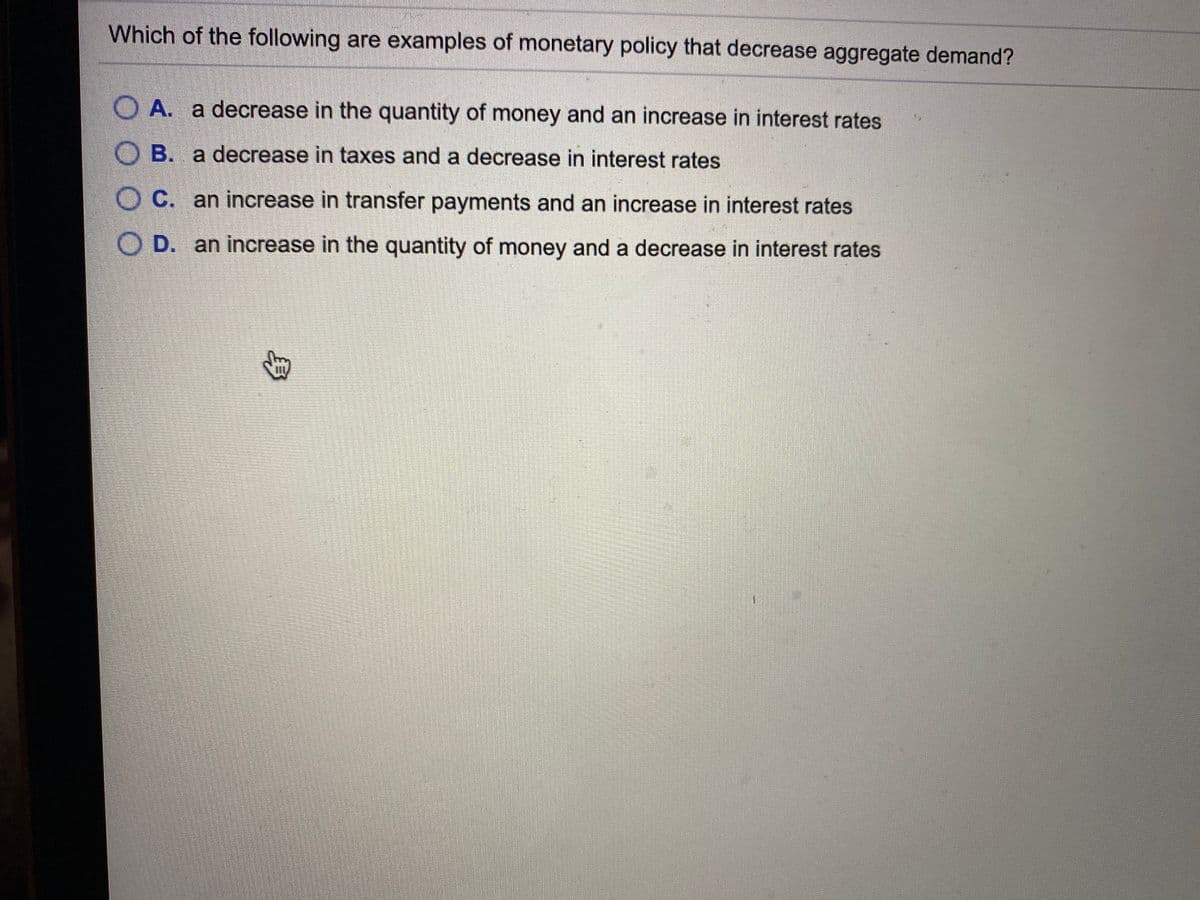 Which of the following are examples of monetary policy that decrease aggregate demand?
O A. a decrease in the quantity of money and an increase in interest rates
O B. a decrease in taxes and a decrease in interest rates
O C. an increase in transfer payments and an increase in interest rates
O D. an increase in the quantity of money and a decrease in interest rates
身
