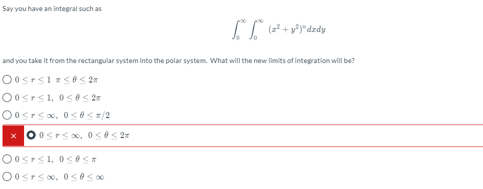 Say you have an integral such as
and you take it from the rectangular system into the polar system. What will the new limits of integration will be?
O0<r<1 r <o < 2n
O0<r<1, 0 < 0 < 2n
O0 <r<0, 0<0 < T/2
O 0 <r<o0, 0<0 < 27
O0<r<1, 0< 0 <T
O0<r<0, 0<0<o
