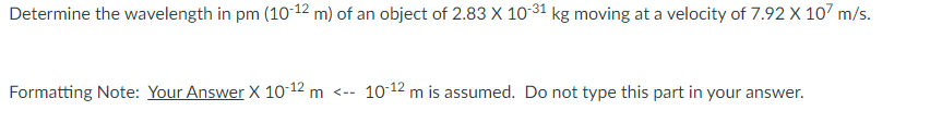 Determine the wavelength in pm (10-12 m) of an object of 2.83 X 10-31 kg moving at a velocity of 7.92 X 107 m/s.
Formatting Note: Your Answer X 10-12 m <--
10-12 m is assumed. Do not type this part in your answer.
