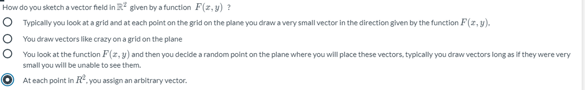 How do you sketch a vector field in R? given by a function F(x, y) ?
Typically you look at a grid and at each point on the grid on the plane you draw a very small vector in the direction given by the function F(x, y).
You draw vectors like crazy on a grid on the plane
You look at the function F(x, y) and then you decide a random point on the plane where you will place these vectors, typically you draw vectors long as if they were very
small you will be unable to see them.
At each point in R², you assign an arbitrary vector.

