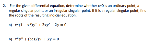 2. For the given differential equation, determine whether x=0 is an ordinary point, a
regular singular point, or an irregular singular point. If it is a regular singular point, find
the roots of the resulting indicial equation.
a) x²(1– x²)y" + 2xy' – 2y = 0
b) x²y" + (cosx)y' + xy = 0
