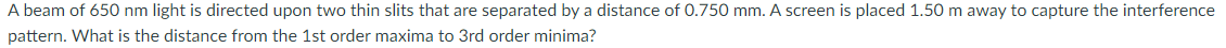 A beam of 650 nm light is directed upon two thin slits that are separated by a distance of 0.750 mm. A screen is placed 1.50 m away to capture the interference
pattern. What is the distance from the 1st order maxima to 3rd order minima?
