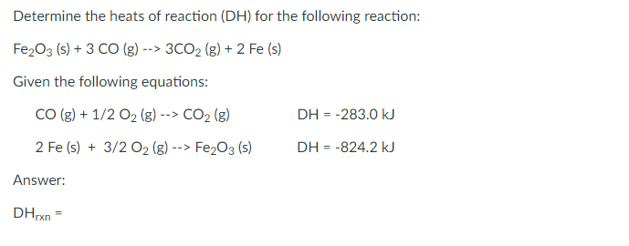 Determine the heats of reaction (DH) for the following reaction:
Fe2O3 (s) + 3 CO (g) --> 3CO2 (g) + 2 Fe (s)
Given the following equations:
CO (g) + 1/2 O2 (g) --> CO2 (g)
DH = -283.0 kJ
2 Fe (s) + 3/2 02 (g)
Fe203 (s)
DH = -824.2 kJ
-->
Answer:
DHxn =
