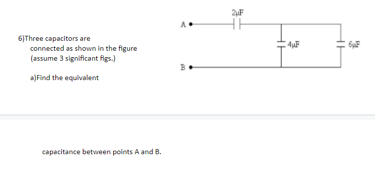 2µF
A
6)Three capacitors are
connected as shown in the figure
(assume 3 significant figs.)
4uF
6µF
B
a)Find the equivalent
capacitance between points A and B.
