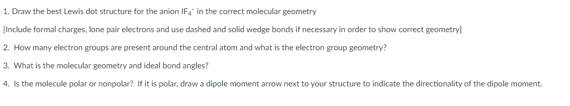 1. Draw the best Lewis dot structure for the anion IF4" in the correct molecular geometry
[Include formal charges, lone pair electrons and use dashed and solid wedge bonds if necessary in order to show correct geometry]
2. How many electron groups are present around the central atom and what is the electron group geometry?
3. What is the molecular geometry and ideal bond angles?
4. Is the molecule polar or nonpolar? If it is polar, draw a dipole moment arrow next to your structure to indicate the directionality of the dipole moment.
