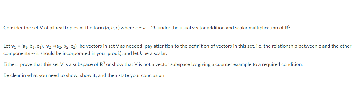 Consider the set V of all real triples of the form (a, b, c) where c = a - 2b under the usual vector addition and scalar multiplication of R3
Let v1 = (a1, b1, C1), v2 =(a2, b2, c2), be vectors in set V as needed (pay attention to the definition of vectors in this set, i.e. the relationship between c and the other
components -- it should be incorporated in your proof.), and let k be a scalar.
Either: prove that this set V is a subspace of R3 or show that V is not a vector subspace by giving a counter example to a required condition.
Be clear in what you need to show; show it; and then state your conclusion
