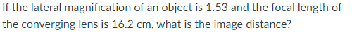 If the lateral magnification of an object is 1.53 and the focal length of
the converging lens is 16.2 cm, what is the image distance?
