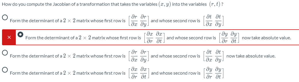 How do you compute the Jacobian of a transformation that takes the variables (x, y) into the variables (r,t)?
dr dr:
Əx dy!
· Ət dt
Lдх ду.
Form the determinant of a 2 × 2 matrix whose first row is
and whose second row is
[dy dy
Ər dt
Form the determinant of a 2 × 2 matrix whose first row is
and whose second row is
now take absolute value.
dr dt.
dr dr
Əx dy!
at dt
Form the determinant of a 2 × 2 matrix whose first row is
and whose second row is
now take absolute value.
dx dx
гду дут
Lər ôt
Form the determinant of a 2 × 2 matrix whose first row is
and whose second row is
Ər dt
