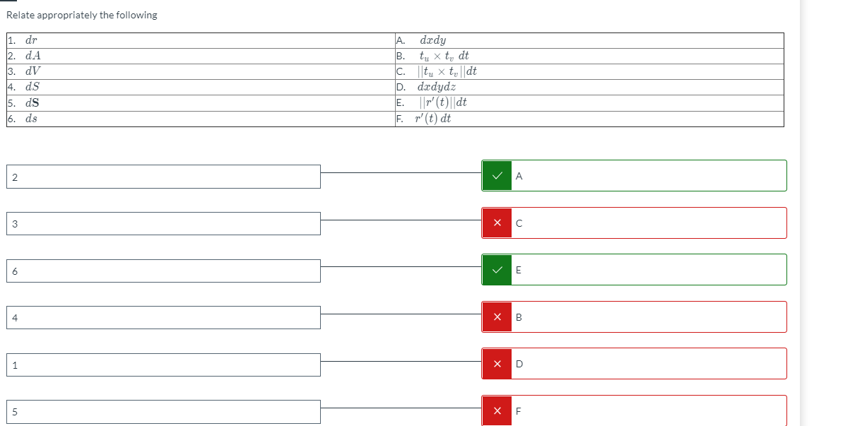 Relate appropriately the following
A. dædy
B.
1. dr
2. dA
3. dV
4. ds
5. dS
6. ds
tu x t, dt
C.
||tu × ty||dt
D. dædydz
E.
||" (E)||dt
F. r'(t) dt
A
3
C
6
E
4
1
D
5
