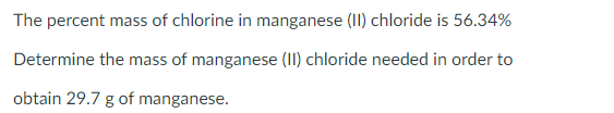 The percent mass of chlorine in manganese (II) chloride is 56.34%
Determine the mass of manganese (II) chloride needed in order to
obtain 29.7 g of manganese.
