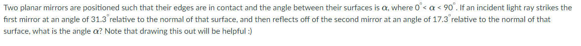 Two planar mirrors are positioned such that their edges are in contact and the angle between their surfaces is a, where 0< a < 90". If an incident light ray strikes the
fırst mirror at an angle of 31.3 relative to the normal of that surface, and then reflects off of the second mirror at an angle of 17.3 relative to the normal of that
surface, what is the angle a? Note that drawing this out will be helpful :)
