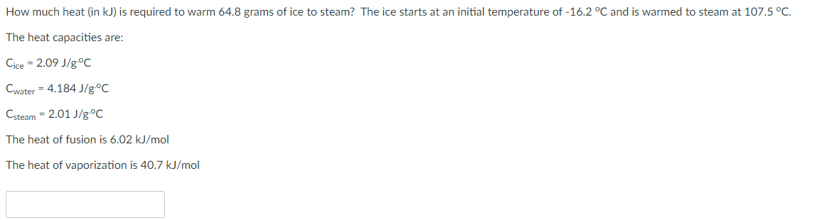 How much heat (in kJ) is required to warm 64.8 grams of ice to steam? The ice starts at an initial temperature of -16.2 °C and is warmed to steam at 107.5 °C.
The heat capacities are:
Cice = 2.09 J/g.°C
Cwater = 4.184 J/g°C
Csteam = 2.01 J/g°C
The heat of fusion is 6.02 kJ/mol
The heat of vaporization is 40.7 kJ/mol
