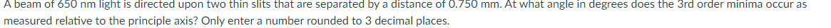 A beam of 650 nm light is directed upon two thin slits that are separated by a distance of 0.750 mm. At what angle in degrees does the 3rd order minima occur as
measured relative to the principle axis? Only enter a number rounded to 3 decimal places.
