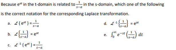 Because eat in the t-domain is related to in the s-domain, which one of the following
s-a
is the correct notation for the corresponding Laplace transformation.
a. 2{et } = -
d. 41
= eat
S-a
b.
= eat
So e-st ) dt
е.
c. 4{e* } = -
1
S-a
