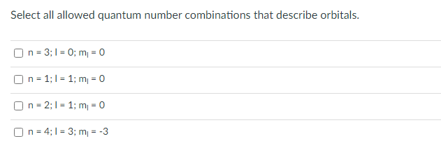 Select all allowed quantum number combinations that describe orbitals.
) n = 3;1 = 0; m = 0
On = 1;1 = 1; m = 0
) n = 2; 1 = 1; m = 0
On = 4; 1 = 3; m = -3
