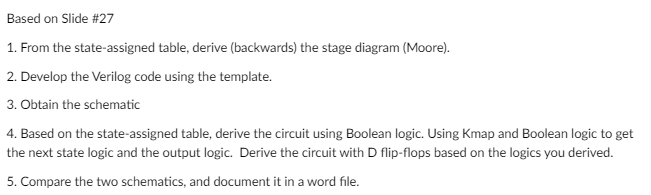 Based on Slide #27
1. From the state-assigned table, derive (backwards) the stage diagram (Moore).
2. Develop the Verilog code using the template.
3. Obtain the schematic
4. Based on the state-assigned table, derive the circuit using Boolean logic. Using Kmap and Boolean logic to get
the next state logic and the output logic. Derive the circuit with D flip-flops based on the logics you derived.
5. Compare the two schematics, and document it in a word file.