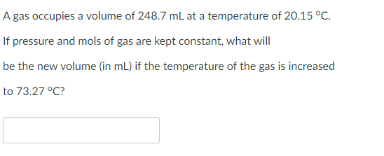 A gas occupies a volume of 248.7 mL at a temperature of 20.15 °C.
If pressure and mols of gas are kept constant, what will
be the new volume (in mL) if the temperature of the gas is increased
to 73.27 °C?
