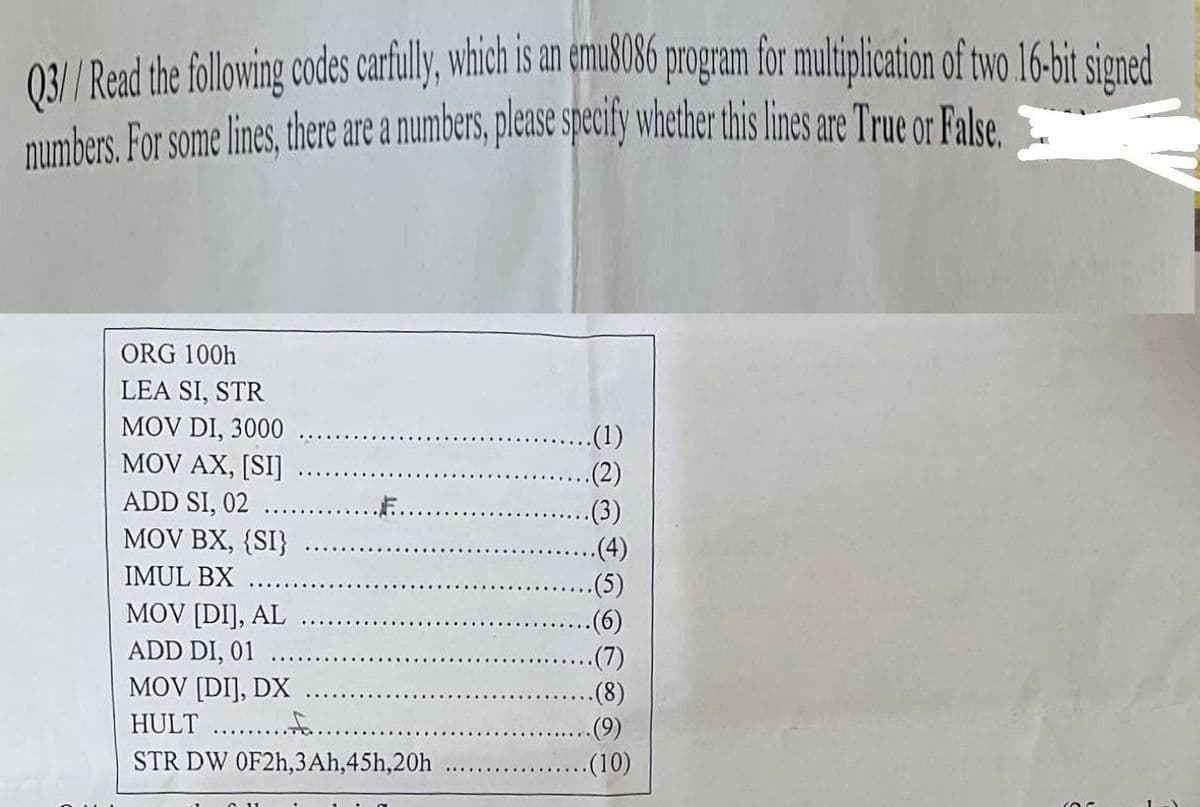 03/ Read the following codes cartully,which is an emusU86 program for muliplication of two 16-bit signed
numbers. For some lines, there are a numbers, please specify whether this lines are True or False.
ORG 100h
LEA SI, STR
MOV DI, 3000
.(1)
.(2)
.(3)
MOV AX, [SI]
ADD SI, 02
MOV BX, {SI}
.(4)
(5)
-(6)
(7)
IMUL BX
MOV [DIJ, AL
ADD DI, 01
MOV [DI], DX
HULT . .
(9)
STR DW OF2H,3Ah,45h,20h
.(10)
