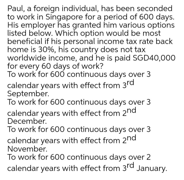 Paul, a foreign individual, has been seconded
to work in Singapore for a period of 600 days.
His employer has granted him various options
listed below. Which option would be most
beneficial if his personal income tax rate back
home is 30%, his country does not tax
worldwide income, and he is paid SGD40,000
for every 60 days of work?
To work for 600 continuous days over 3
calendar years with effect from 3rd
September.
To work for 600 continuous days over 3
calendar years with effect from 2hd
December.
To work for 600 continuous days over 3
calendar years with effect from 2nd
November.
To work for 600 continuous days over 2
calendar years with effect from 3rd January.
