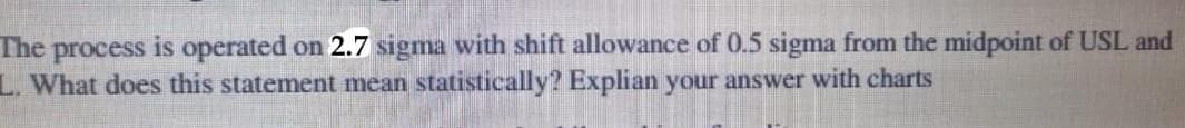 The process is operated on 2.7 sigma with shift allowance of 0.5 sigma from the midpoint of USL and
L. What does this statement mean statistically? Explian your answer with charts
